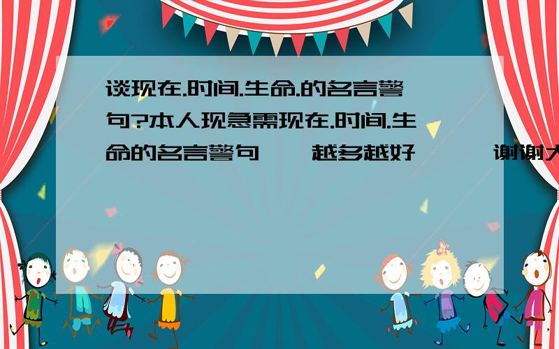 谈现在.时间.生命.的名言警句?本人现急需现在.时间.生命的名言警句``越多越好```谢谢大家``!帮帮忙```