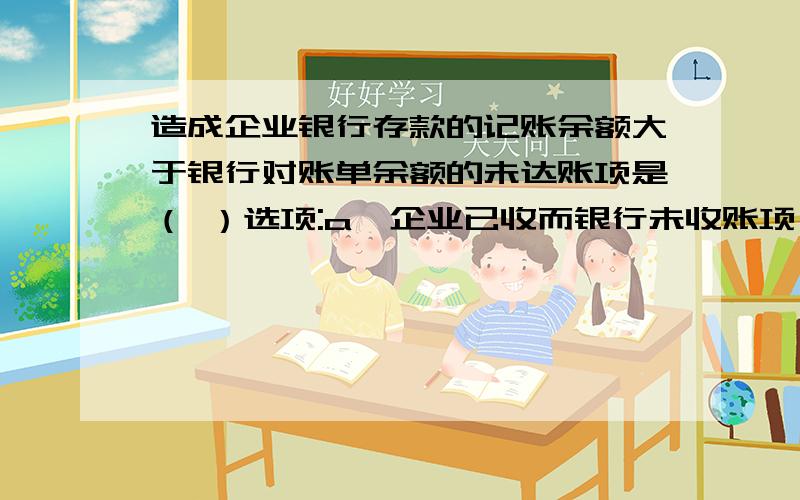 造成企业银行存款的记账余额大于银行对账单余额的未达账项是（ ）选项:a、企业已收而银行未收账项 b、企业已付而银行未付账项c、银行已收而企业未收账项d、银行付收而企业未付账项e