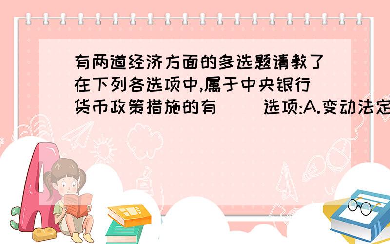 有两道经济方面的多选题请教了在下列各选项中,属于中央银行货币政策措施的有( )选项:A.变动法定准备率B.调整再贴现率C.公开市场业务D.规定利息率上限E.控制分期付款的条件 通货膨胀的成