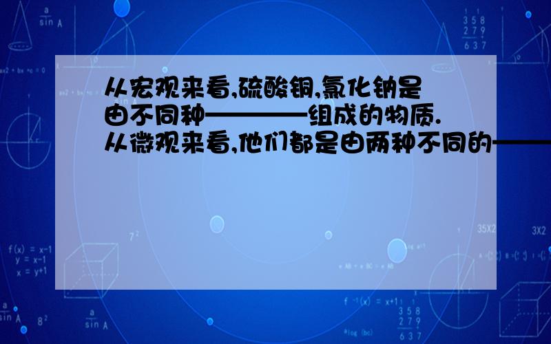 从宏观来看,硫酸铜,氯化钠是由不同种————组成的物质.从微观来看,他们都是由两种不同的————-构成?——里面填分子、原子、元素、离子.