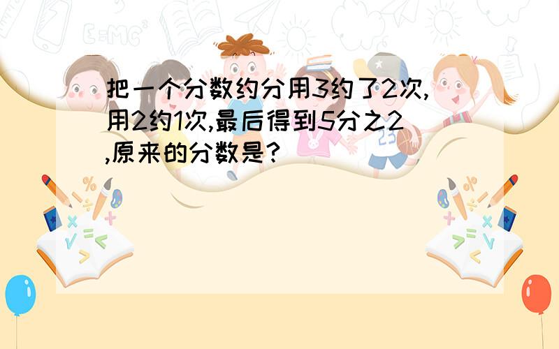 把一个分数约分用3约了2次,用2约1次,最后得到5分之2,原来的分数是?