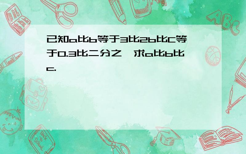 已知a比b等于3比2b比C等于0.3比二分之一求a比b比c.