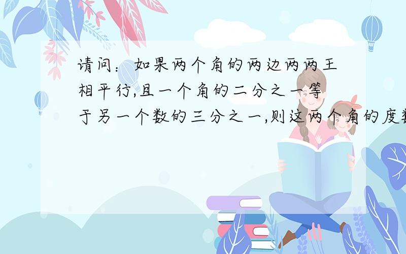 请问：如果两个角的两边两两王相平行,且一个角的二分之一等于另一个数的三分之一,则这两个角的度数分别是：