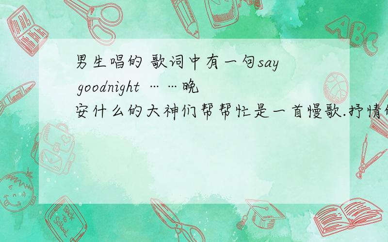 男生唱的 歌词中有一句say goodnight ……晚安什么的大神们帮帮忙是一首慢歌.抒情的