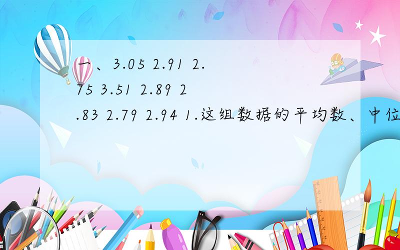 一、3.05 2.91 2.75 3.51 2.89 2.83 2.79 2.94 1.这组数据的平均数、中位数和众数各是多少?2.分析这组数据,你发现了什么?二、某班男生的体重如下.（单位：千克）32 39 40 35 37 29 51 27 34 3135 36 36 52 35 45 33