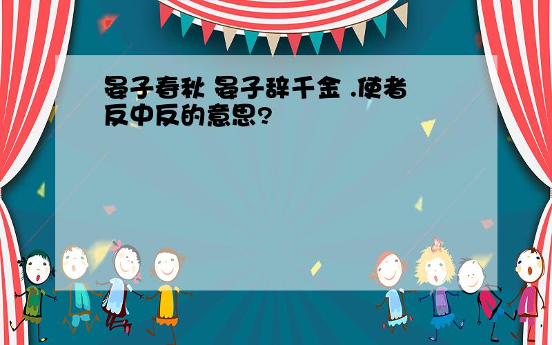 晏子春秋 晏子辞千金 .使者反中反的意思?