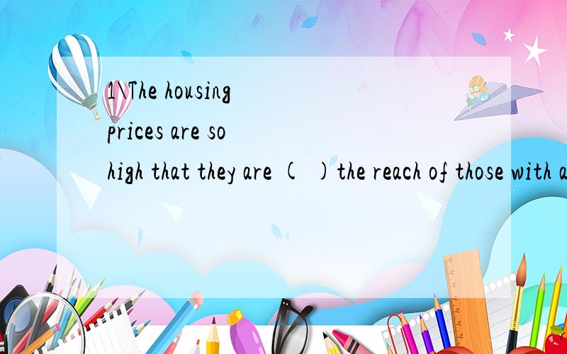 1\The housing prices are so high that they are ( )the reach of those with average incomes.1\The housing prices are so high that they are ( )the reach of those with average incomes.A over Bwithin Cbeyond D below 2\It never occurred to me ( )I could be