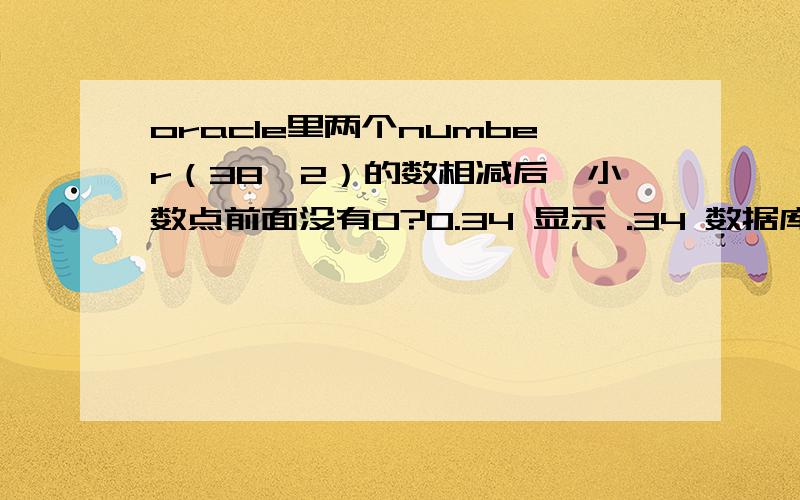 oracle里两个number（38,2）的数相减后,小数点前面没有0?0.34 显示 .34 数据库表里存的也是这样的,怎么让它们减后还是数值型小数前面有0呢?原来我的表字段是 有些是字符 有些是数值 额 字符的