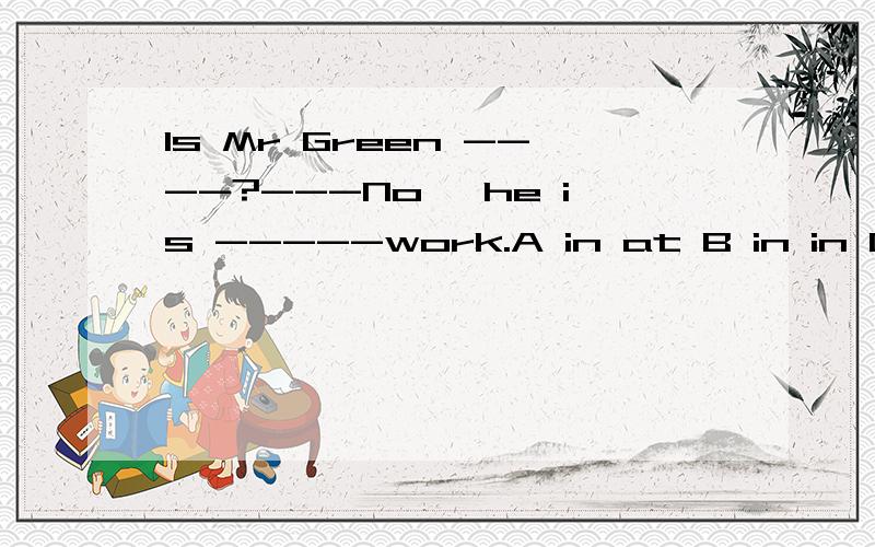 Is Mr Green ----?---No ,he is -----work.A in at B in in C at at D at in