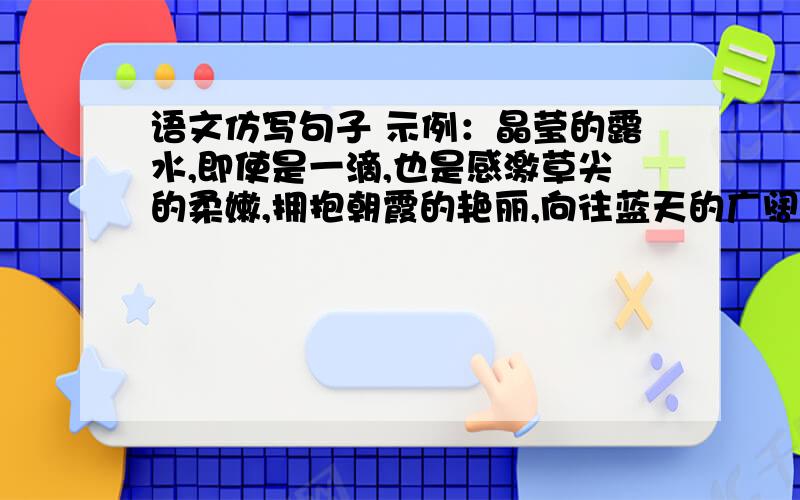 语文仿写句子 示例：晶莹的露水,即使是一滴,也是感激草尖的柔嫩,拥抱朝霞的艳丽,向往蓝天的广阔.不要网上的,要自己写的,有文采的.