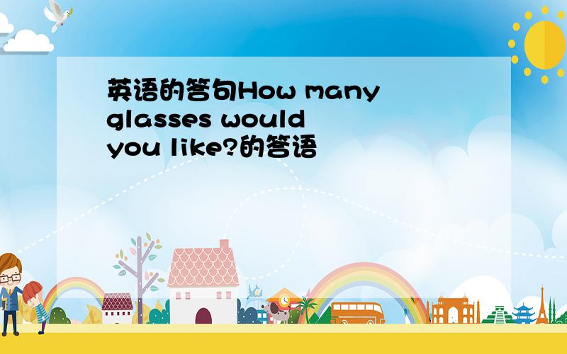 英语的答句How many glasses would you like?的答语