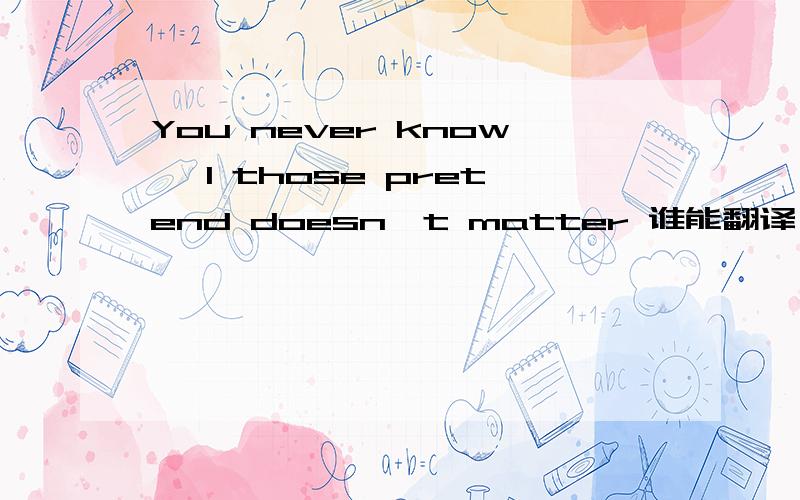 You never know, I those pretend doesn't matter 谁能翻译一下 谢谢