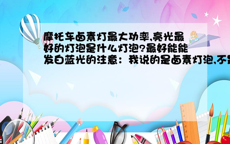 摩托车卤素灯最大功率,亮光最好的灯泡是什么灯泡?最好能能发白蓝光的注意：我说的是卤素灯泡,不是氙气灯,也不是什么透镜灯,我只要不换其他配件的情况下,只需要更换灯泡的.只要灯泡!