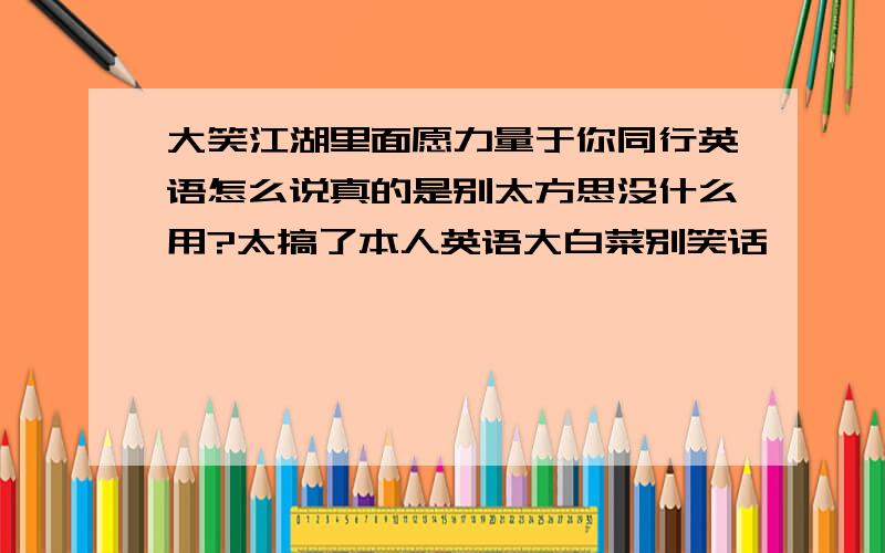 大笑江湖里面愿力量于你同行英语怎么说真的是别太方思没什么用?太搞了本人英语大白菜别笑话