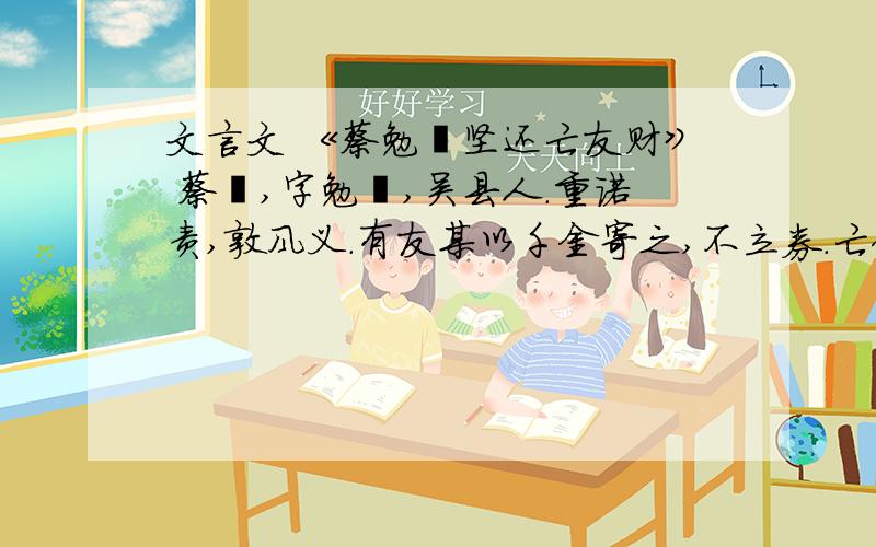 文言文 《蔡勉旃坚还亡友财》 蔡璘,字勉旃,吴县人.重诺责,敦风义.有友某以千金寄之,不立券.亡何,其人亡.蔡召其子至,归之,愕然不受,曰：“嘻!无此事也,安有寄千金而无立券者?且父未尝语