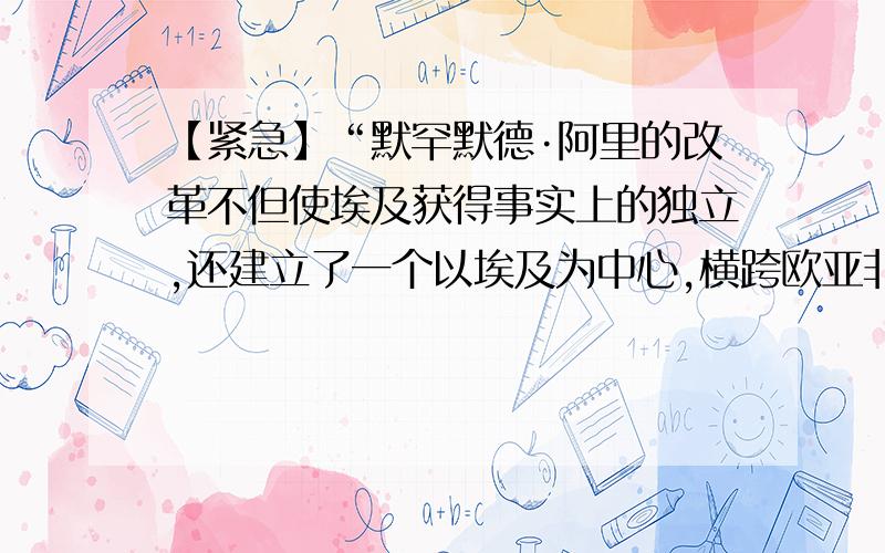 【紧急】“默罕默德·阿里的改革不但使埃及获得事实上的独立,还建立了一个以埃及为中心,横跨欧亚非三洲...【紧急】“默罕默德·阿里的改革不但使埃及获得事实上的独立,还建立了一个以