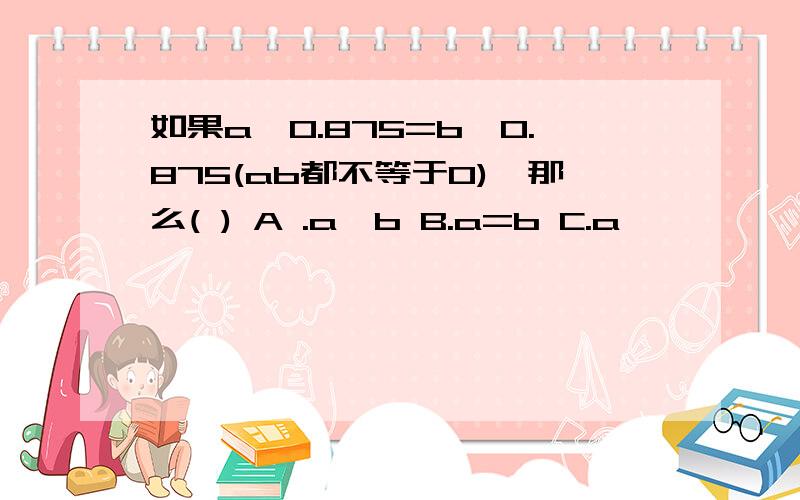 如果a÷0.875=b×0.875(ab都不等于0),那么( ) A .a>b B.a=b C.a