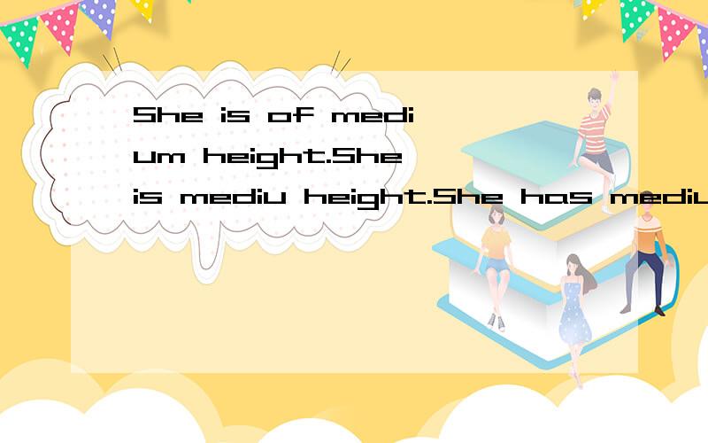 She is of medium height.She is mediu height.She has medium height 什么区别