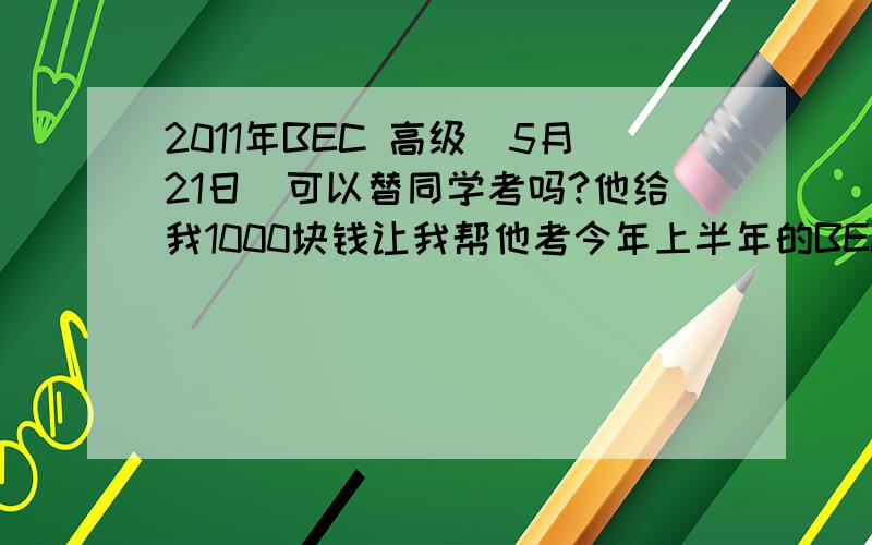 2011年BEC 高级（5月21日）可以替同学考吗?他给我1000块钱让我帮他考今年上半年的BEC高级.考场在广州暨南大学.怎样不被查出来?