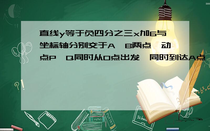 直线y等于负四分之三x加6与坐标轴分别交于A、B两点,动点P、Q同时从O点出发,同时到达A点,运动停止.点Q线段OA运动,速度为每秒1个单位长度,点P沿路线O→B→A运动.（1）直接写出A、B两点的坐标