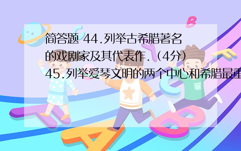 简答题 44.列举古希腊著名的戏剧家及其代表作.（4分）45.列举爱琴文明的两个中心和希腊最重要的两个城邦.（4分）46.列举世界三大宗教的创始人．创立时间及地点.（9分）47.举出古代希腊．