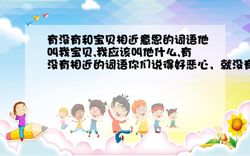 有没有和宝贝相近意思的词语他叫我宝贝,我应该叫他什么,有没有相近的词语你们说得好恶心，就没有常见的吗