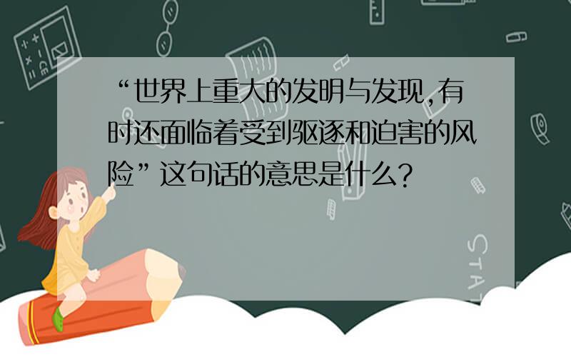 “世界上重大的发明与发现,有时还面临着受到驱逐和迫害的风险”这句话的意思是什么?