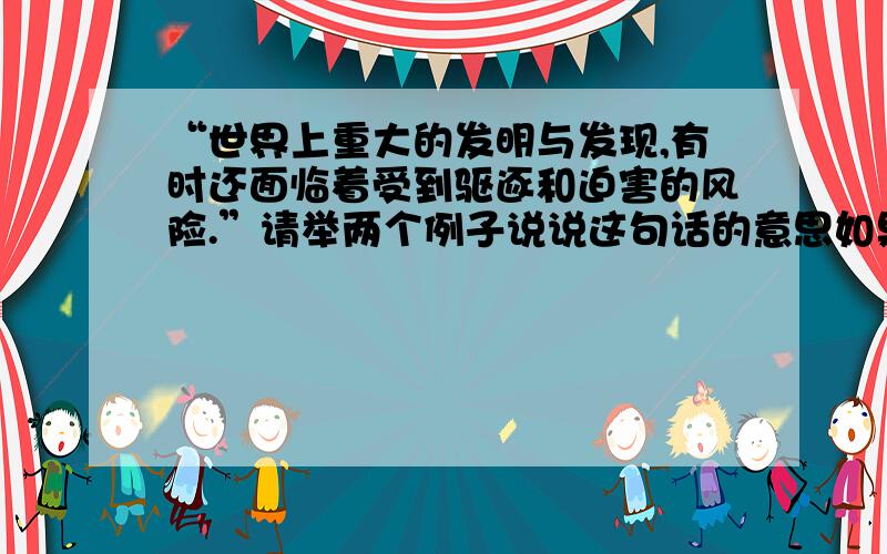 “世界上重大的发明与发现,有时还面临着受到驱逐和迫害的风险.”请举两个例子说说这句话的意思如果可以,请在10分钟内回答,谢谢!如果谁答得快,我就多给写财富,谢谢,我急啊!