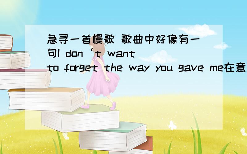 急寻一首慢歌 歌曲中好像有一句I don‘t want to forget the way you gave me在意卡菲听到的,很抒情的歌,各位帮帮忙吧是英文的