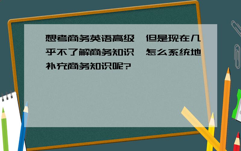 想考商务英语高级,但是现在几乎不了解商务知识,怎么系统地补充商务知识呢?