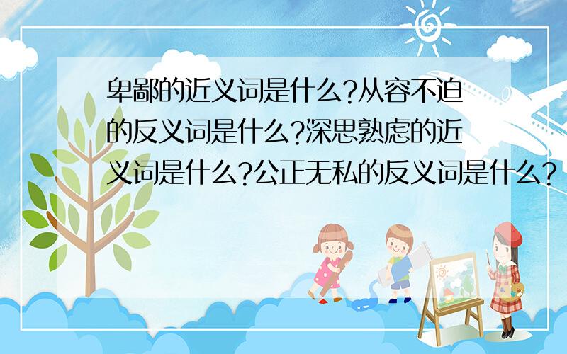 卑鄙的近义词是什么?从容不迫的反义词是什么?深思熟虑的近义词是什么?公正无私的反义词是什么?