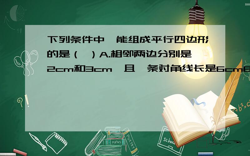 下列条件中,能组成平行四边形的是（ ）A.相邻两边分别是2cm和3cm,且一条对角线长是6cmB.两组对边分别等于2cm和3cmC.一条边长是5cm,两条对角线长分别是4cm和5cmD.一组对角是130°,另一组对角是45°