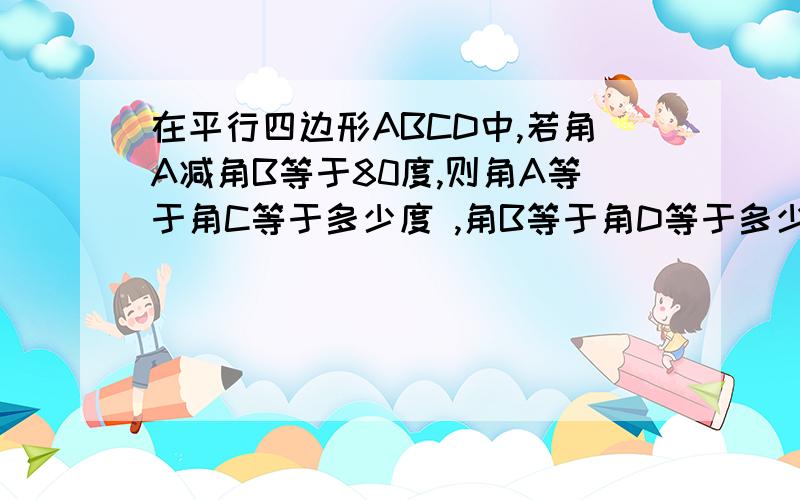 在平行四边形ABCD中,若角A减角B等于80度,则角A等于角C等于多少度 ,角B等于角D等于多少度