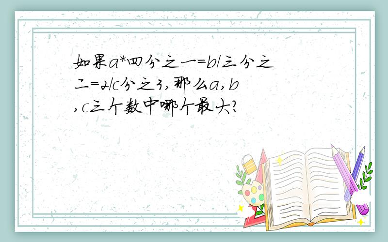 如果a*四分之一=b/三分之二=2/c分之3,那么a,b,c三个数中哪个最大?