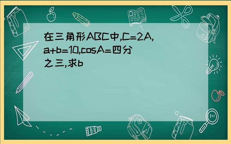 在三角形ABC中,C=2A,a+b=10,cosA=四分之三,求b