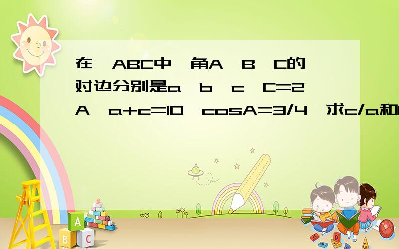 在△ABC中,角A、B、C的对边分别是a、b、c,C=2A,a+c=10,cosA=3/4,求c/a和b的值