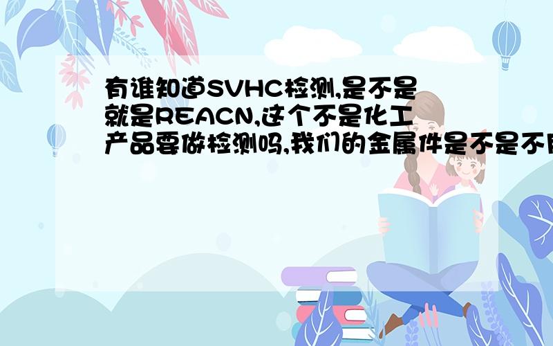 有谁知道SVHC检测,是不是就是REACN,这个不是化工产品要做检测吗,我们的金属件是不是不用做的还有那个几项几项是怎么定的,有的说做80项,有的50项,怎么乱弄的,分析帝在哪里