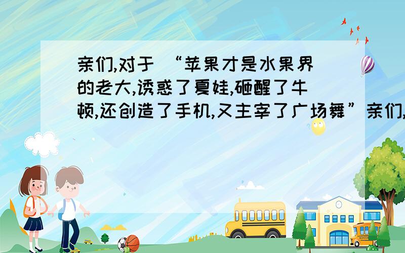 亲们,对于 “苹果才是水果界的老大,诱惑了夏娃,砸醒了牛顿,还创造了手机,又主宰了广场舞”亲们,对于 “苹果才是水果界的老大,诱惑了夏娃,砸醒了牛顿,还创造了手机,又主宰了广场舞” 这