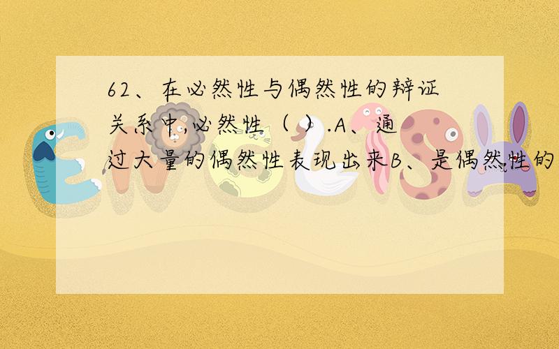 62、在必然性与偶然性的辩证关系中,必然性（ ）.A、通过大量的偶然性表现出来B、是偶然性的表现和补充 C、在一定条件下可以转化为偶然性D、深藏于偶然性背后,并制约着偶然性