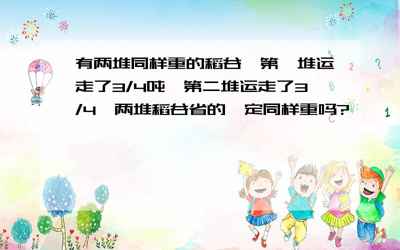 有两堆同样重的稻谷,第一堆运走了3/4吨,第二堆运走了3/4,两堆稻谷省的一定同样重吗?