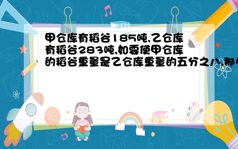 甲仓库有稻谷185吨,乙仓库有稻谷283吨,如要使甲仓库的稻谷重量是乙仓库重量的五分之八.那么需要从乙仓库运出多少吨稻谷放入甲仓库