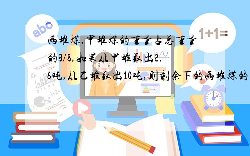 两堆煤,甲堆煤的重量占总重量的3/8,如果从甲堆取出2.6吨,从乙堆取出10吨,则剩余下的两堆煤的重量相等两堆煤原来的重量各是多少?最好不用方程