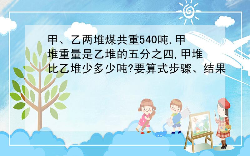 甲、乙两堆煤共重540吨,甲堆重量是乙堆的五分之四,甲堆比乙堆少多少吨?要算式步骤、结果