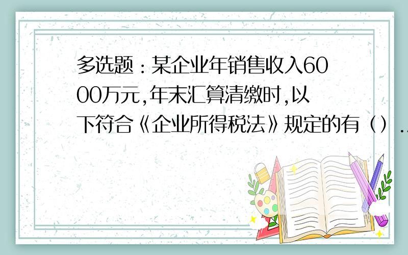 多选题：某企业年销售收入6000万元,年末汇算清缴时,以下符合《企业所得税法》规定的有（）.A.实际发生业务招待费60万元,调增应纳税所得额30万元B.实际发生广告和业务宣传费600万元,应纳