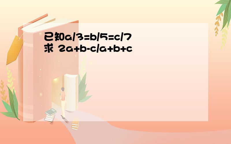 已知a/3=b/5=c/7 求 2a+b-c/a+b+c