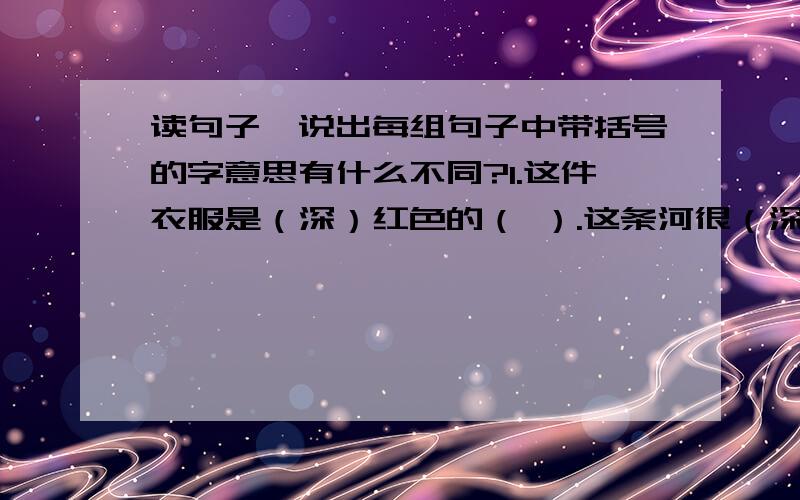 读句子,说出每组句子中带括号的字意思有什么不同?1.这件衣服是（深）红色的（ ）.这条河很（深）（ 他们之间的感情很（深） （ ）2.小刚很（任）性,根本不听大人的话.（ ）王老师是我