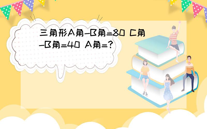 三角形A角-B角=80 C角-B角=40 A角=?