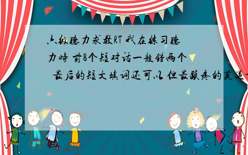 六级听力求教RT 我在练习听力时 前8个短对话一般错两个  最后的短文填词还可以 但最头疼的莫过于中间的短文对话 和 自诉  一般错的最多  我找的原因是 前8个短对话 听前看的比较透彻