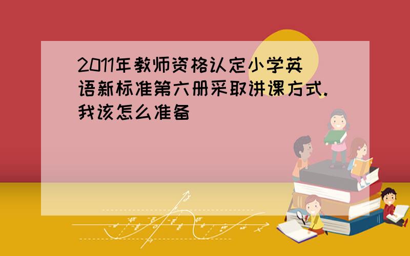 2011年教师资格认定小学英语新标准第六册采取讲课方式.我该怎么准备