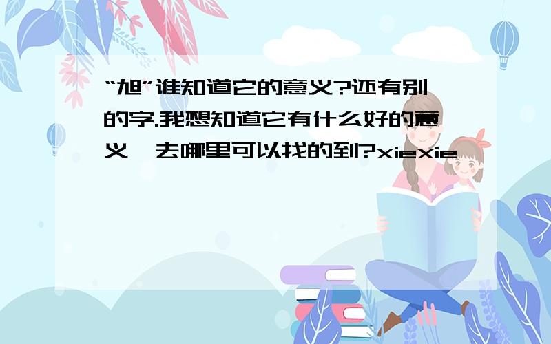 “旭”谁知道它的意义?还有别的字.我想知道它有什么好的意义,去哪里可以找的到?xiexie